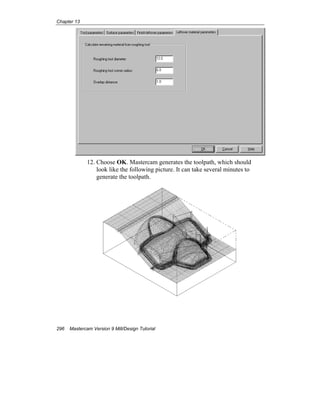 Chapter 13
296 Mastercam Version 9 Mill/Design Tutorial
12. Choose OK. Mastercam generates the toolpath, which should
look like the following picture. It can take several minutes to
generate the toolpath.
 