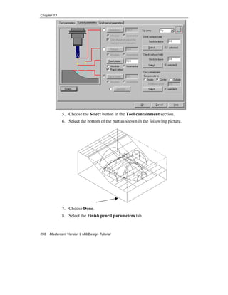 Chapter 13
298 Mastercam Version 9 Mill/Design Tutorial
5. Choose the Select button in the Tool containment section.
6. Select the bottom of the part as shown in the following picture.
7. Choose Done.
8. Select the Finish pencil parameters tab.
 