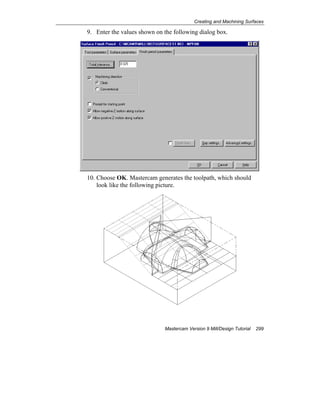 Creating and Machining Surfaces
Mastercam Version 9 Mill/Design Tutorial 299
9. Enter the values shown on the following dialog box.
10. Choose OK. Mastercam generates the toolpath, which should
look like the following picture.
 