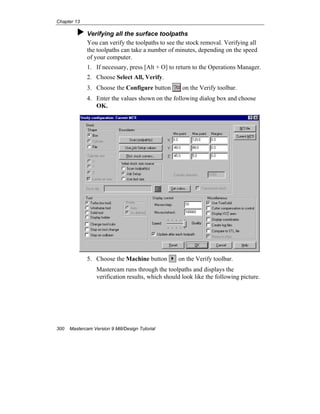 Chapter 13
300 Mastercam Version 9 Mill/Design Tutorial
Verifying all the surface toolpaths
You can verify the toolpaths to see the stock removal. Verifying all
the toolpaths can take a number of minutes, depending on the speed
of your computer.
1. If necessary, press [Alt + O] to return to the Operations Manager.
2. Choose Select All, Verify.
3. Choose the Configure button on the Verify toolbar.
4. Enter the values shown on the following dialog box and choose
OK.
5. Choose the Machine button on the Verify toolbar.
Mastercam runs through the toolpaths and displays the
verification results, which should look like the following picture.
 
