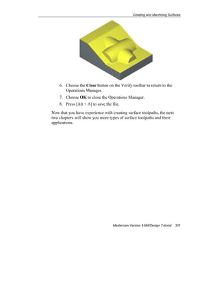 Creating and Machining Surfaces
Mastercam Version 9 Mill/Design Tutorial 301
6. Choose the Close button on the Verify toolbar to return to the
Operations Manager.
7. Choose OK to close the Operations Manager.
8. Press [Alt + A] to save the file.
Now that you have experience with creating surface toolpaths, the next
two chapters will show you more types of surface toolpaths and their
applications.
 