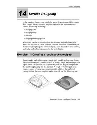 Surface Roughing
Mastercam Version 9 Mill/Design Tutorial 303
14 Surface Roughing
In the previous chapter, you roughed a part with a rough parallel toolpath.
This chapter focuses on more roughing toolpaths that you can use for
surface machining, including:
rough pocket
rough plunge
restmill
high-speed rough pocket
Mastercam also includes rough flowline, contour, and radial toolpaths.
These are the same as finish flowline, contour, and radial toolpaths except
that the roughing toolpaths allow multiple Z cuts. Finish flowline, contour,
and radial toolpaths are discussed in the next chapter.
Exercise 1 – Creating a rough pocket toolpath
Rough pocket toolpaths remove a lot of stock quickly and prepare the part
for the finish toolpath. Another benefit of using a rough pocket toolpath on
a part is that you can start the toolpath at a point off the part and prevent
the tool from plunging into the material. A rough pocket toolpath also
creates a series of planar cuts (or constant Z), which is the preferred
cutting method for most roughing tools. You will use the following part.
 