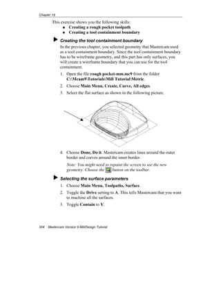 Chapter 14
304 Mastercam Version 9 Mill/Design Tutorial
This exercise shows you the following skills:
Creating a rough pocket toolpath
Creating a tool containment boundary
Creating the tool containment boundary
In the previous chapter, you selected geometry that Mastercam used
as a tool containment boundary. Since the tool containment boundary
has to be wireframe geometry, and this part has only surfaces, you
will create a wireframe boundary that you can use for the tool
containment.
1. Open the file rough pocket-mm.mc9 from the folder
C:Mcam9TutorialsMill TutorialMetric.
2. Choose Main Menu, Create, Curve, All edges.
3. Select the flat surface as shown in the following picture.
4. Choose Done, Do it. Mastercam creates lines around the outer
border and curves around the inner border.
Note: You might need to repaint the screen to see the new
geometry. Choose the button on the toolbar.
Selecting the surface parameters
1. Choose Main Menu, Toolpaths, Surface.
2. Toggle the Drive setting to A. This tells Mastercam that you want
to machine all the surfaces.
3. Toggle Contain to Y.
 