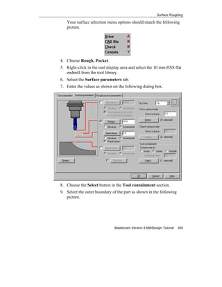 Surface Roughing
Mastercam Version 9 Mill/Design Tutorial 305
Your surface selection menu options should match the following
picture.
4. Choose Rough, Pocket.
5. Right-click in the tool display area and select the 10 mm HSS flat
endmill from the tool library.
6. Select the Surface parameters tab.
7. Enter the values as shown on the following dialog box.
8. Choose the Select button in the Tool containment section.
9. Select the outer boundary of the part as shown in the following
picture.
 