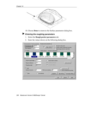 Chapter 14
306 Mastercam Version 9 Mill/Design Tutorial
10. Choose Done to return to the Surface parameters dialog box.
Entering the roughing parameters
1. Select the Rough pocket parameters tab.
2. Enter the values shown on the following dialog box.
 