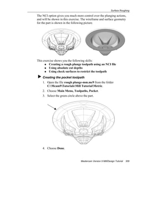Surface Roughing
Mastercam Version 9 Mill/Design Tutorial 309
The NCI option gives you much more control over the plunging actions,
and will be shown in this exercise. The wireframe and surface geometry
for the part is shown in the following picture.
This exercise shows you the following skills:
Creating a rough plunge toolpath using an NCI file
Using absolute cut depths
Using check surfaces to restrict the toolpath
Creating the pocket toolpath
1. Open the file rough plunge-mm.mc9 from the folder
C:Mcam9TutorialsMill TutorialMetric.
2. Choose Main Menu, Toolpaths, Pocket.
3. Select the green circle above the part.
4. Choose Done.
 