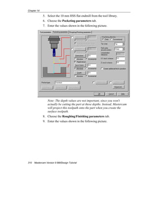 Chapter 14
310 Mastercam Version 9 Mill/Design Tutorial
5. Select the 10 mm HSS flat endmill from the tool library.
6. Choose the Pocketing parameters tab.
7. Enter the values shown in the following picture.
Note: The depth values are not important, since you won't
actually be cutting the part at these depths. Instead, Mastercam
will project this toolpath onto the part when you create the
surface toolpath.
8. Choose the Roughing/Finishing parameters tab.
9. Enter the values shown in the following picture.
 