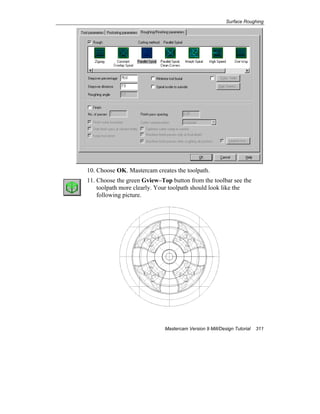 Surface Roughing
Mastercam Version 9 Mill/Design Tutorial 311
10. Choose OK. Mastercam creates the toolpath.
11. Choose the green Gview–Top button from the toolbar see the
toolpath more clearly. Your toolpath should look like the
following picture.
 