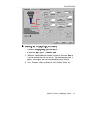 Surface Roughing
Mastercam Version 9 Mill/Design Tutorial 313
Entering the rough plunge parameters
1. Select the Rough plunge parameters tab.
2. Choose the NCI option for Plunge path.
3. Select the pocket toolpath from the operations list in the Source
window. Mastercam will use the NCI file from this operation to
project the toolpath onto the drive surfaces you've selected.
4. Enter the other values as shown on the following dialog box.
 