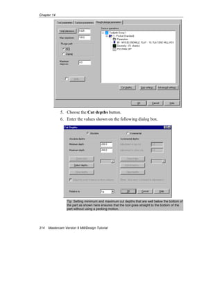 Chapter 14
314 Mastercam Version 9 Mill/Design Tutorial
5. Choose the Cut depths button.
6. Enter the values shown on the following dialog box.
Tip: Setting minimum and maximum cut depths that are well below the bottom of
the part as shown here ensures that the tool goes straight to the bottom of the
part without using a pecking motion.
 