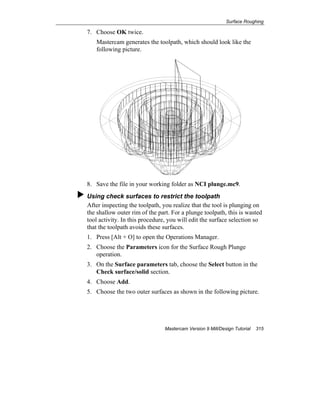 Surface Roughing
Mastercam Version 9 Mill/Design Tutorial 315
7. Choose OK twice.
Mastercam generates the toolpath, which should look like the
following picture.
8. Save the file in your working folder as NCI plunge.mc9.
Using check surfaces to restrict the toolpath
After inspecting the toolpath, you realize that the tool is plunging on
the shallow outer rim of the part. For a plunge toolpath, this is wasted
tool activity. In this procedure, you will edit the surface selection so
that the toolpath avoids these surfaces.
1. Press [Alt + O] to open the Operations Manager.
2. Choose the Parameters icon for the Surface Rough Plunge
operation.
3. On the Surface parameters tab, choose the Select button in the
Check surface/solid section.
4. Choose Add.
5. Choose the two outer surfaces as shown in the following picture.
 
