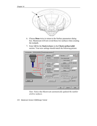 Chapter 14
316 Mastercam Version 9 Mill/Design Tutorial
6. Choose Done twice to return to the Surface parameters dialog
box. Mastercam will now avoid those two surfaces when creating
the toolpath.
7. Enter 1.0 for the Stock to leave in the Check surface/solid
section. Your new settings should match the following picture.
Note: Notice that Mastercam automatically updated the number
of drive surfaces.
 