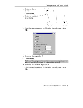 Creating a 2D Part and Contour Toolpath
Mastercam Version 9 Mill/Design Tutorial 21
4. Select the line at
position 1.
5. Choose Done.
6. Select the endpoint
at position 2.
7. Enter the values shown on the following dialog box and choose
OK.
8. Select the line at position 3.
9. Choose Done.
Tip: Instead of choosing menu items with the mouse, you can type the shortcut
letter. For each item on the menu, the shortcut letter is underlined.
10. Select the line endpoint at position 4.
11. Enter the values shown on the following dialog box and choose
OK.
3
4
21
 