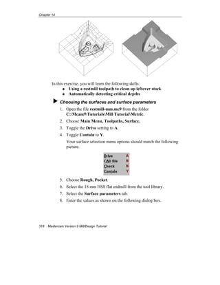 Chapter 14
318 Mastercam Version 9 Mill/Design Tutorial
In this exercise, you will learn the following skills:
Using a restmill toolpath to clean up leftover stock
Automatically detecting critical depths
Choosing the surfaces and surface parameters
1. Open the file restmill-mm.mc9 from the folder
C:Mcam9TutorialsMill TutorialMetric.
2. Choose Main Menu, Toolpaths, Surface.
3. Toggle the Drive setting to A.
4. Toggle Contain to Y.
Your surface selection menu options should match the following
picture.
5. Choose Rough, Pocket.
6. Select the 18 mm HSS flat endmill from the tool library.
7. Select the Surface parameters tab.
8. Enter the values as shown on the following dialog box.
 