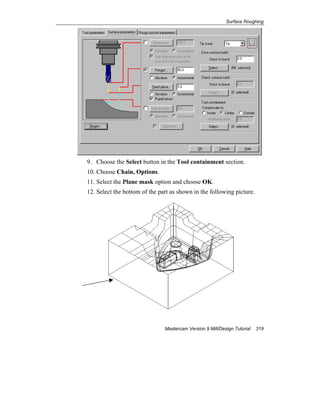 Surface Roughing
Mastercam Version 9 Mill/Design Tutorial 319
9. Choose the Select button in the Tool containment section.
10. Choose Chain, Options.
11. Select the Plane mask option and choose OK.
12. Select the bottom of the part as shown in the following picture.
 