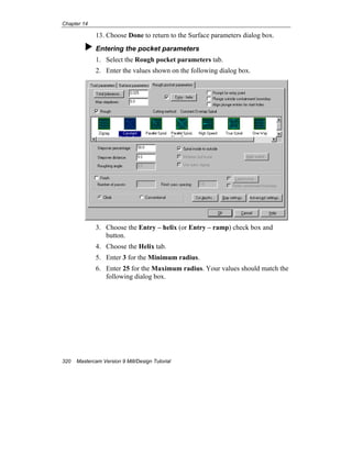 Chapter 14
320 Mastercam Version 9 Mill/Design Tutorial
13. Choose Done to return to the Surface parameters dialog box.
Entering the pocket parameters
1. Select the Rough pocket parameters tab.
2. Enter the values shown on the following dialog box.
3. Choose the Entry – helix (or Entry – ramp) check box and
button.
4. Choose the Helix tab.
5. Enter 3 for the Minimum radius.
6. Enter 25 for the Maximum radius. Your values should match the
following dialog box.
 