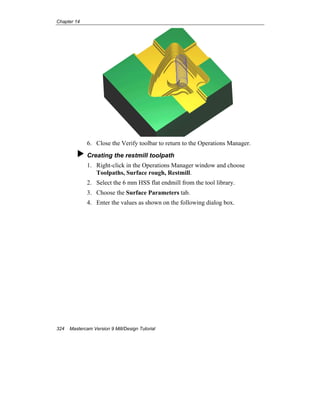Chapter 14
324 Mastercam Version 9 Mill/Design Tutorial
6. Close the Verify toolbar to return to the Operations Manager.
Creating the restmill toolpath
1. Right-click in the Operations Manager window and choose
Toolpaths, Surface rough, Restmill.
2. Select the 6 mm HSS flat endmill from the tool library.
3. Choose the Surface Parameters tab.
4. Enter the values as shown on the following dialog box.
 