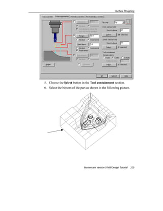 Surface Roughing
Mastercam Version 9 Mill/Design Tutorial 325
5. Choose the Select button in the Tool containment section.
6. Select the bottom of the part as shown in the following picture.
 
