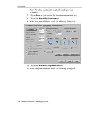 Chapter 14
326 Mastercam Version 9 Mill/Design Tutorial
Note: The plane mask is still in effect from the previous
procedure.
7. Choose Done to return to the Surface parameters dialog box.
8. Choose the Restmill parameters tab.
9. Make sure your selections match the following dialog box.
10. Choose the Restmaterial parameters tab.
11. Make sure your selections match the following dialog box.
 