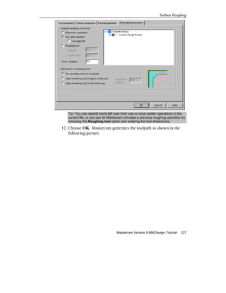Surface Roughing
Mastercam Version 9 Mill/Design Tutorial 327
Tip: You can restmill stock left over from one or more earlier operations in the
current file, or you can let Mastercam simulate a previous roughing operation by
choosing the Roughing tool option and entering the tool dimensions.
12. Choose OK. Mastercam generates the toolpath as shown in the
following picture.
 