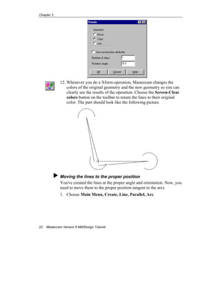 Chapter 3
22 Mastercam Version 9 Mill/Design Tutorial
12. Whenever you do a Xform operation, Mastercam changes the
colors of the original geometry and the new geometry so you can
clearly see the results of the operation. Choose the Screen-Clear
colors button on the toolbar to return the lines to their original
color. The part should look like the following picture.
Moving the lines to the proper position
You've created the lines at the proper angle and orientation. Now, you
need to move them to the proper position tangent to the arcs.
1. Choose Main Menu, Create, Line, Parallel, Arc.
 