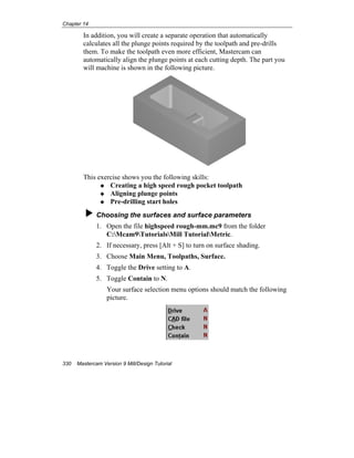 Chapter 14
330 Mastercam Version 9 Mill/Design Tutorial
In addition, you will create a separate operation that automatically
calculates all the plunge points required by the toolpath and pre-drills
them. To make the toolpath even more efficient, Mastercam can
automatically align the plunge points at each cutting depth. The part you
will machine is shown in the following picture.
This exercise shows you the following skills:
Creating a high speed rough pocket toolpath
Aligning plunge points
Pre-drilling start holes
Choosing the surfaces and surface parameters
1. Open the file highspeed rough-mm.mc9 from the folder
C:Mcam9TutorialsMill TutorialMetric.
2. If necessary, press [Alt + S] to turn on surface shading.
3. Choose Main Menu, Toolpaths, Surface.
4. Toggle the Drive setting to A.
5. Toggle Contain to N.
Your surface selection menu options should match the following
picture.
 