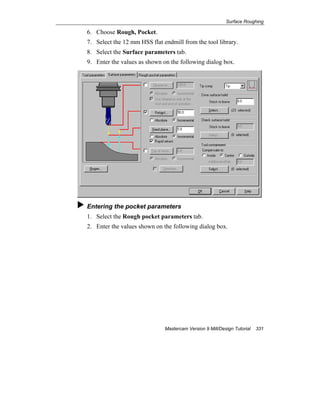 Surface Roughing
Mastercam Version 9 Mill/Design Tutorial 331
6. Choose Rough, Pocket.
7. Select the 12 mm HSS flat endmill from the tool library.
8. Select the Surface parameters tab.
9. Enter the values as shown on the following dialog box.
Entering the pocket parameters
1. Select the Rough pocket parameters tab.
2. Enter the values shown on the following dialog box.
 