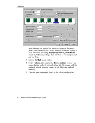 Chapter 14
332 Mastercam Version 9 Mill/Design Tutorial
Note: Because the walls of the pocket are tapered, the plunge
points for each cutting pass would normally be shifted slightly at
each new depth. Selecting Align plunge entries for start holes
means that Mastercam keeps them lined up, so you can pre-drill
just one hole.
3. Choose the High speed button.
4. Select Full material only for the Trochoidal cuts option. This
means that the tool will loop only when it is full contact with the
material; when it is partial contact, it will follow the toolpath
normally.
5. Enter the loop dimensions shown in the following dialog box.
 