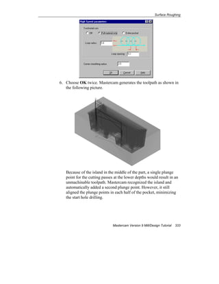 Surface Roughing
Mastercam Version 9 Mill/Design Tutorial 333
6. Choose OK twice. Mastercam generates the toolpath as shown in
the following picture.
Because of the island in the middle of the part, a single plunge
point for the cutting passes at the lower depths would result in an
unmachinable toolpath. Mastercam recognized the island and
automatically added a second plunge point. However, it still
aligned the plunge points in each half of the pocket, minimizing
the start hole drilling.
 