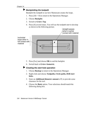 Chapter 14
334 Mastercam Version 9 Mill/Design Tutorial
Backplotting the toolpath
Backplot the toolpath to see how Mastercam creates the loops.
1. Press [Alt + O] to return to the Operations Manager.
2. Choose Backplot.
3. Switch to Gview–Top.
4. Press [S] several times. You will see the toolpath start to develop
as shown in the following picture.
5. Press [Esc] and choose OK to end the backplot.
6. Switch back to Gview–Isometric.
Creating the start hole operation
1. Choose Backup to return to the Operations Manager.
2. Right-click and choose Toolpaths, Circle paths, Drill start
holes.
3. Enter an Additional diameter amount of 3, to provide some
clearance for the tool.
4. Choose the Basic option. Your selections should match the
following dialog box.
trochoidal
loops when in
full contact with
material
straight passes
when in partial
contact with material
 