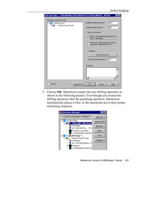 Surface Roughing
Mastercam Version 9 Mill/Design Tutorial 335
5. Choose OK. Mastercam creates the new drilling operation as
shown in the following picture. Even though you created the
drilling operation after the pocketing operation, Mastercam
automatically places it first, so the operations are in their proper
machining sequence.
 