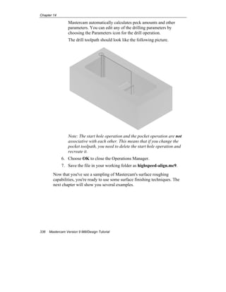 Chapter 14
336 Mastercam Version 9 Mill/Design Tutorial
Mastercam automatically calculates peck amounts and other
parameters. You can edit any of the drilling parameters by
choosing the Parameters icon for the drill operation.
The drill toolpath should look like the following picture.
Note: The start hole operation and the pocket operation are not
associative with each other. This means that if you change the
pocket toolpath, you need to delete the start hole operation and
recreate it.
6. Choose OK to close the Operations Manager.
7. Save the file in your working folder as highspeed-align.mc9.
Now that you've see a sampling of Mastercam's surface roughing
capabilities, you're ready to use some surface finishing techniques. The
next chapter will show you several examples.
 