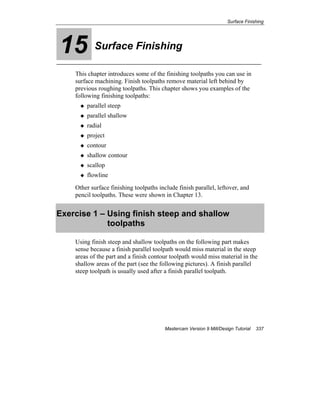 Surface Finishing
Mastercam Version 9 Mill/Design Tutorial 337
15 Surface Finishing
This chapter introduces some of the finishing toolpaths you can use in
surface machining. Finish toolpaths remove material left behind by
previous roughing toolpaths. This chapter shows you examples of the
following finishing toolpaths:
parallel steep
parallel shallow
radial
project
contour
shallow contour
scallop
flowline
Other surface finishing toolpaths include finish parallel, leftover, and
pencil toolpaths. These were shown in Chapter 13.
Exercise 1 – Using finish steep and shallow
toolpaths
Using finish steep and shallow toolpaths on the following part makes
sense because a finish parallel toolpath would miss material in the steep
areas of the part and a finish contour toolpath would miss material in the
shallow areas of the part (see the following pictures). A finish parallel
steep toolpath is usually used after a finish parallel toolpath.
 