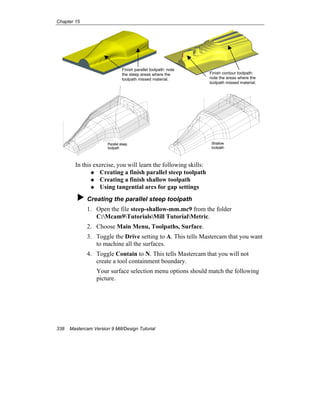 Chapter 15
338 Mastercam Version 9 Mill/Design Tutorial
Parallel steep
toolpath
Shallow
toolpath
In this exercise, you will learn the following skills:
Creating a finish parallel steep toolpath
Creating a finish shallow toolpath
Using tangential arcs for gap settings
Creating the parallel steep toolpath
1. Open the file steep-shallow-mm.mc9 from the folder
C:Mcam9TutorialsMill TutorialMetric.
2. Choose Main Menu, Toolpaths, Surface.
3. Toggle the Drive setting to A. This tells Mastercam that you want
to machine all the surfaces.
4. Toggle Contain to N. This tells Mastercam that you will not
create a tool containment boundary.
Your surface selection menu options should match the following
picture.
Finish parallel toolpath: note
the steep areas where the
toolpath missed material.
Finish contour toolpath:
note the areas where the
toolpath missed material.
 