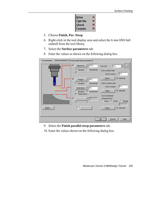 Surface Finishing
Mastercam Version 9 Mill/Design Tutorial 339
5. Choose Finish, Par. Steep.
6. Right-click in the tool display area and select the 6 mm HSS ball
endmill from the tool library.
7. Select the Surface parameters tab.
8. Enter the values as shown on the following dialog box.
9. Select the Finish parallel steep parameters tab.
10. Enter the values shown on the following dialog box.
 