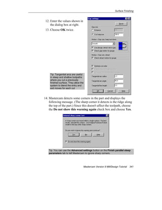Surface Finishing
Mastercam Version 9 Mill/Design Tutorial 341
12. Enter the values shown in
the dialog box at right.
13. Choose OK twice.
Tip: Tangential arcs are useful
in steep and shallow toolpaths
where you cut a previously
finished surface. They allow the
system to blend the entry and
exit moves for each cut
14. Mastercam detects some corners in the part and displays the
following message. (The sharp corner it detects is the ridge along
the top of the part.) Since this doesn't affect the toolpath, choose
the Do not show this warning again check box and choose Yes.
Tip: You can use the Advanced settings button on the Finish parallel steep
parameters tab to tell Mastercam to ignore sharp corners.
 