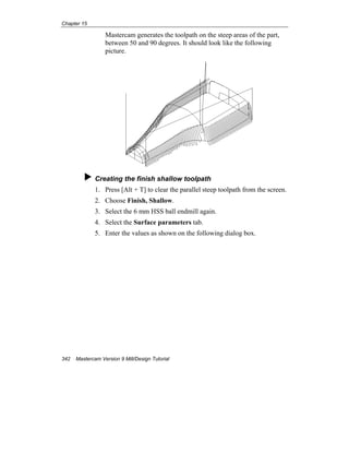Chapter 15
342 Mastercam Version 9 Mill/Design Tutorial
Mastercam generates the toolpath on the steep areas of the part,
between 50 and 90 degrees. It should look like the following
picture.
Creating the finish shallow toolpath
1. Press [Alt + T] to clear the parallel steep toolpath from the screen.
2. Choose Finish, Shallow.
3. Select the 6 mm HSS ball endmill again.
4. Select the Surface parameters tab.
5. Enter the values as shown on the following dialog box.
 