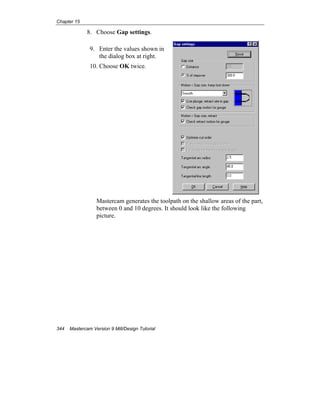 Chapter 15
344 Mastercam Version 9 Mill/Design Tutorial
8. Choose Gap settings.
9. Enter the values shown in
the dialog box at right.
10. Choose OK twice.
Mastercam generates the toolpath on the shallow areas of the part,
between 0 and 10 degrees. It should look like the following
picture.
 