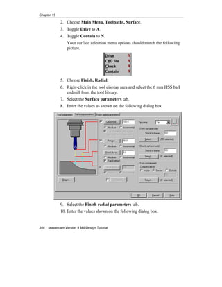Chapter 15
346 Mastercam Version 9 Mill/Design Tutorial
2. Choose Main Menu, Toolpaths, Surface.
3. Toggle Drive to A.
4. Toggle Contain to N.
Your surface selection menu options should match the following
picture.
5. Choose Finish, Radial.
6. Right-click in the tool display area and select the 6 mm HSS ball
endmill from the tool library.
7. Select the Surface parameters tab.
8. Enter the values as shown on the following dialog box.
9. Select the Finish radial parameters tab.
10. Enter the values shown on the following dialog box.
 