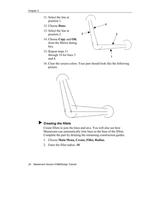 Chapter 3
24 Mastercam Version 9 Mill/Design Tutorial
11. Select the line at
position 1.
12. Choose Done.
13. Select the line at
position 2.
14. Choose Copy and OK
from the Mirror dialog
box.
15. Repeat steps 11
through 14 for lines 3
and 4.
16. Clear the screen colors. Your part should look like the following
picture.
Creating the fillets
Create fillets to join the lines and arcs. You will also see how
Mastercam can automatically trim lines to the base of the fillets.
Complete the part by deleting the remaining construction guides.
1. Choose Main Menu, Create, Fillet, Radius.
2. Enter the fillet radius: 10
4
2
1
3
 