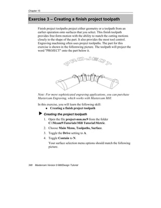Chapter 15
348 Mastercam Version 9 Mill/Design Tutorial
Exercise 3 – Creating a finish project toolpath
Finish project toolpaths project either geometry or a toolpath from an
earlier operation onto surfaces that you select. This finish toolpath
provides free-form motion with the ability to match the cutting motions
closely to the shape of the part. It also provides the most tool control.
Engraving machining often uses project toolpaths. The part for this
exercise is shown in the follomwing picture. The toolpath will project the
word "PROJECT" onto the part below it.
Note: For more sophisticated engraving applications, you can purchase
Mastercam Engraving, which works with Mastercam Mill.
In this exercise, you will learn the following skill:
Creating a finish project toolpath
Creating the project toolpath
1. Open the file project-mm.mc9 from the folder
C:Mcam9TutorialsMill TutorialMetric.
2. Choose Main Menu, Toolpaths, Surface.
3. Toggle the Drive setting to A.
4. Toggle Contain to N.
Your surface selection menu options should match the following
picture.
 