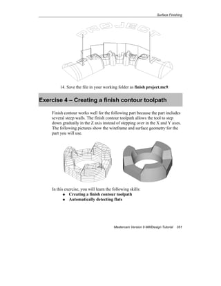 Surface Finishing
Mastercam Version 9 Mill/Design Tutorial 351
14. Save the file in your working folder as finish project.mc9.
Exercise 4 – Creating a finish contour toolpath
Finish contour works well for the following part because the part includes
several steep walls. The finish contour toolpath allows the tool to step
down gradually in the Z axis instead of stepping over in the X and Y axes.
The following pictures show the wireframe and surface geometry for the
part you will use.
In this exercise, you will learn the following skills:
Creating a finish contour toolpath
Automatically detecting flats
 