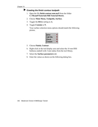 Chapter 15
352 Mastercam Version 9 Mill/Design Tutorial
Creating the finish contour toolpath
1. Open the file finish contour-mm.mc9 from the folder
C:Mcam9TutorialsMill TutorialMetric.
2. Choose Main Menu, Toolpaths, Surface.
3. Toggle the Drive setting to A.
4. Toggle Contain to N.
Your surface selection menu options should match the following
picture.
5. Choose Finish, Contour.
6. Right-click in the tool display area and select the 16 mm HSS
bullnose endmill with 3 mm radius from the tool library.
7. Select the Surface parameters tab.
8. Enter the values as shown on the following dialog box.
 
