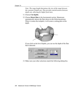 Chapter 15
354 Mastercam Version 9 Mill/Design Tutorial
Note: The ramp length determines the size of the ramp between
the constant Z depth cuts. This provides smooth motion between
depth cuts, allowing for higher feed rates.
11. Choose Cut depths.
12. Choose Detect flats in the Incremental section. Mastercam
automatically detects the flats shown in the following picture.
When it creates the toolpath, it will create a cutting pass at this
depth.
If you click on the list of depths, you can see the depth of the flats
that it detected.
13. Make sure your other selections match the following dialog box.
 