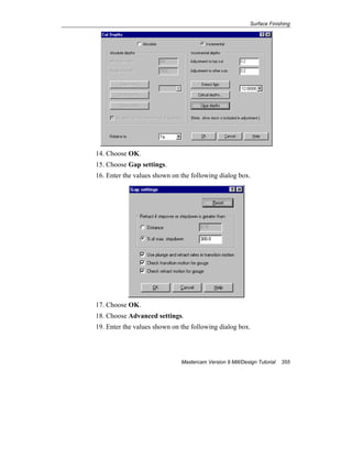Surface Finishing
Mastercam Version 9 Mill/Design Tutorial 355
14. Choose OK.
15. Choose Gap settings.
16. Enter the values shown on the following dialog box.
17. Choose OK.
18. Choose Advanced settings.
19. Enter the values shown on the following dialog box.
 