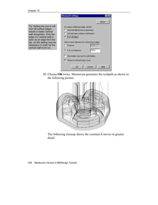 Chapter 15
356 Mastercam Version 9 Mill/Design Tutorial
20. Choose OK twice. Mastercam generates the toolpath as shown in
the following picture.
The following closeup shows the constant Z moves in greater
detail.
Tip: Setting the tool to roll
over all surface edges
results in better vertical
wall recognition. Only the
edge of a vertical wall is
seen as an edge from the
top, so this setting may be
necessary in order for the
vertical wall to be cut.
 