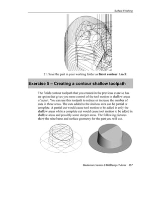 Surface Finishing
Mastercam Version 9 Mill/Design Tutorial 357
21. Save the part in your working folder as finish contour 1.mc9.
Exercise 5 – Creating a contour shallow toolpath
The finish contour toolpath that you created in the previous exercise has
an option that gives you more control of the tool motion in shallow areas
of a part. You can use this toolpath to reduce or increase the number of
cuts in these areas. The cuts added to the shallow area can be partial or
complete. A partial cut would cause tool motion to be added in only the
shallow areas while a complete cut would cause tool motion to be added in
shallow areas and possibly some steeper areas. The following pictures
show the wireframe and surface geometry for the part you will use.
 