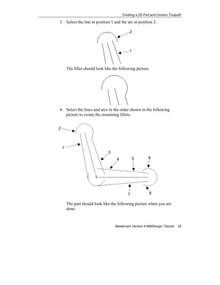 Creating a 2D Part and Contour Toolpath
Mastercam Version 9 Mill/Design Tutorial 25
3. Select the line at position 1 and the arc at position 2.
The fillet should look like the following picture.
4. Select the lines and arcs in the order shown in the following
picture to create the remaining fillets.
The part should look like the following picture when you are
done.
2
1
1
4
2
5
3
6
87
 