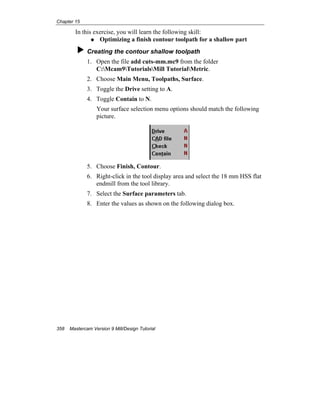 Chapter 15
358 Mastercam Version 9 Mill/Design Tutorial
In this exercise, you will learn the following skill:
Optimizing a finish contour toolpath for a shallow part
Creating the contour shallow toolpath
1. Open the file add cuts-mm.mc9 from the folder
C:Mcam9TutorialsMill TutorialMetric.
2. Choose Main Menu, Toolpaths, Surface.
3. Toggle the Drive setting to A.
4. Toggle Contain to N.
Your surface selection menu options should match the following
picture.
5. Choose Finish, Contour.
6. Right-click in the tool display area and select the 18 mm HSS flat
endmill from the tool library.
7. Select the Surface parameters tab.
8. Enter the values as shown on the following dialog box.
 