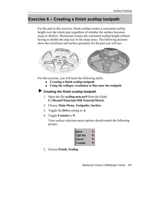 Surface Finishing
Mastercam Version 9 Mill/Design Tutorial 361
Exercise 6 – Creating a finish scallop toolpath
For the part in this exercise, finish scallop creates a consistent scallop
height over the whole part regardless of whether the surface becomes
steep or shallow. Mastercam creates the consistent scallop height without
having to double the step size in the steep areas. The following pictures
show the wireframe and surface geometry for the part you will use.
For this exercise, you will learn the following skills:
Creating a finish scallop toolpath
Using the collapse resolution to fine-tune the toolpath
Creating the finish scallop toolpath
1. Open the file scallop-mm.mc9 from the folder
C:Mcam9TutorialsMill TutorialMetric.
2. Choose Main Menu, Toolpaths, Surface.
3. Toggle the Drive setting to A.
4. Toggle Contain to N.
Your surface selection menu options should match the following
picture.
5. Choose Finish, Scallop.
 